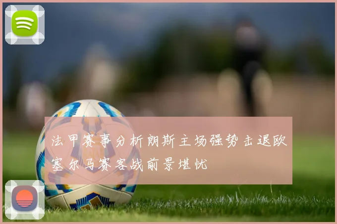 法甲赛事分析朗斯主场强势击退欧塞尔马赛客战前景堪忧