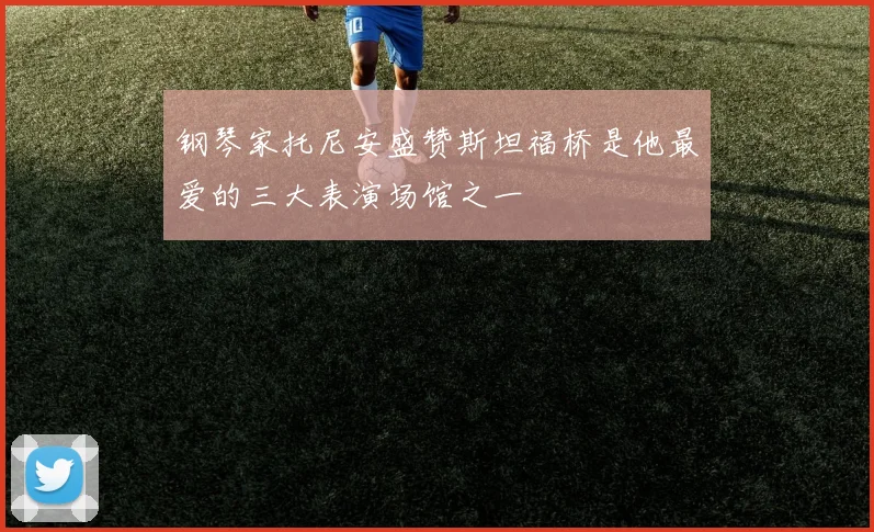 钢琴家托尼安盛赞斯坦福桥是他最爱的三大表演场馆之一