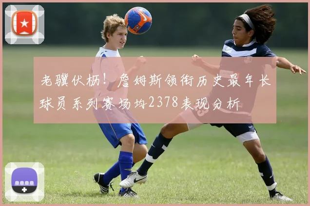 老骥伏枥！詹姆斯领衔历史最年长球员系列赛场均2378表现分析