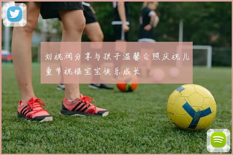刘祝润分享与孩子温馨合照庆祝儿童节祝福宝宝快乐成长