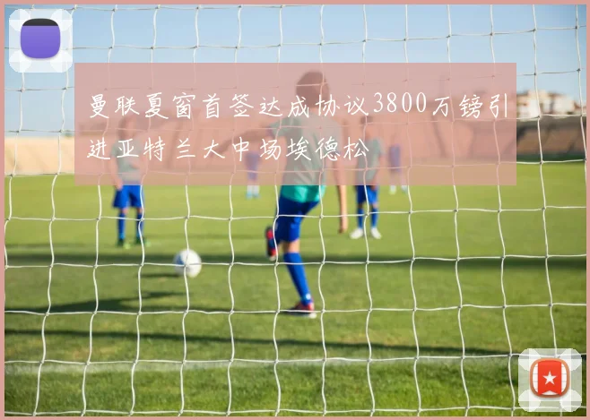 曼联夏窗首签达成协议3800万镑引进亚特兰大中场埃德松