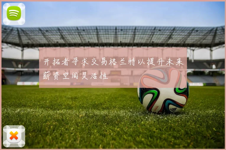 开拓者寻求交易格兰特以提升未来薪资空间灵活性