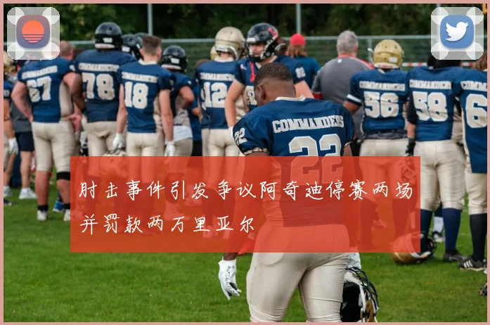 肘击事件引发争议阿奇迪停赛两场并罚款两万里亚尔