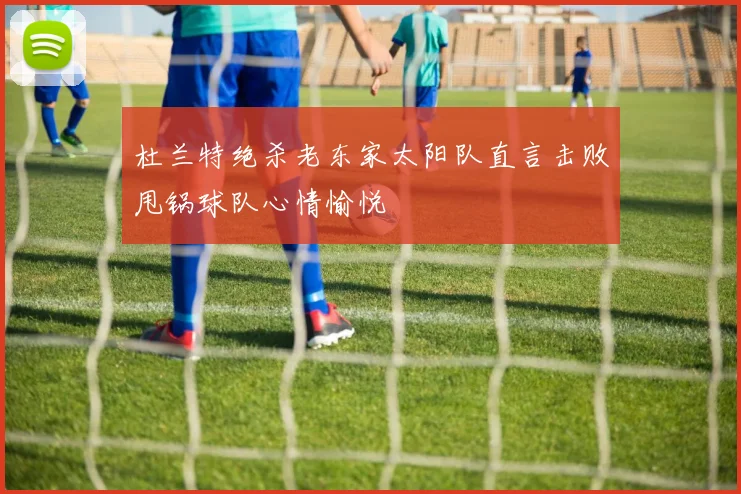 杜兰特绝杀老东家太阳队直言击败甩锅球队心情愉悦