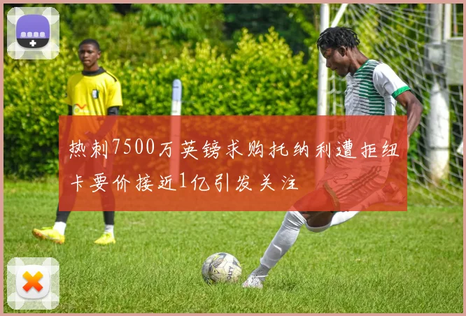 热刺7500万英镑求购托纳利遭拒纽卡要价接近1亿引发关注