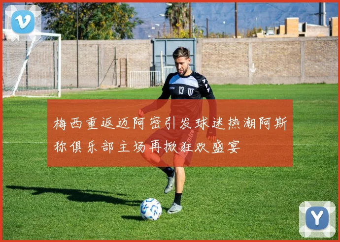 梅西重返迈阿密引发球迷热潮阿斯称俱乐部主场再掀狂欢盛宴