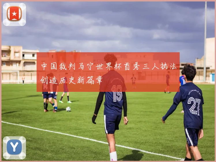 中国裁判马宁世界杯首秀三人执法创造历史新篇章