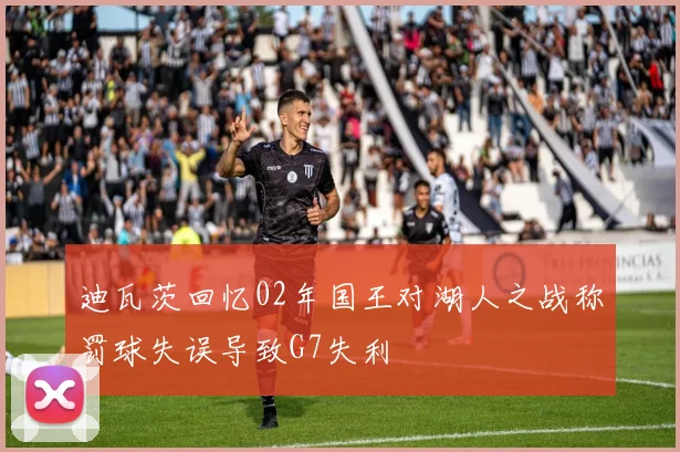 迪瓦茨回忆02年国王对湖人之战称罚球失误导致G7失利