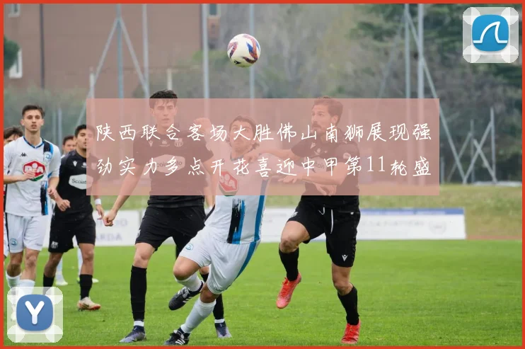 陕西联合客场大胜佛山南狮展现强劲实力多点开花喜迎中甲第11轮盛宴
