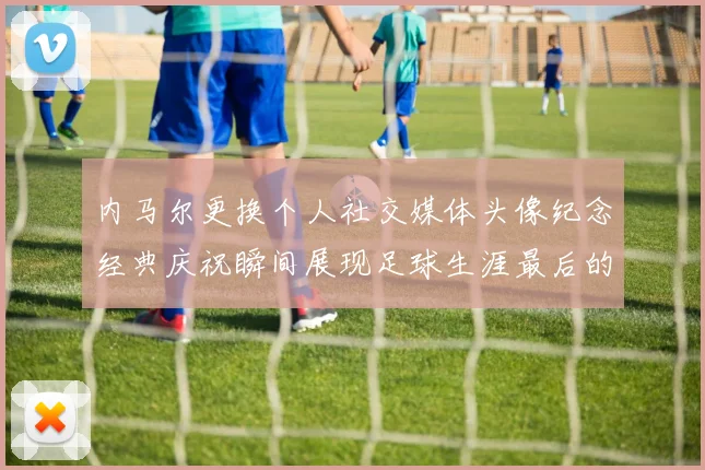 内马尔更换个人社交媒体头像纪念经典庆祝瞬间展现足球生涯最后的辉煌时刻