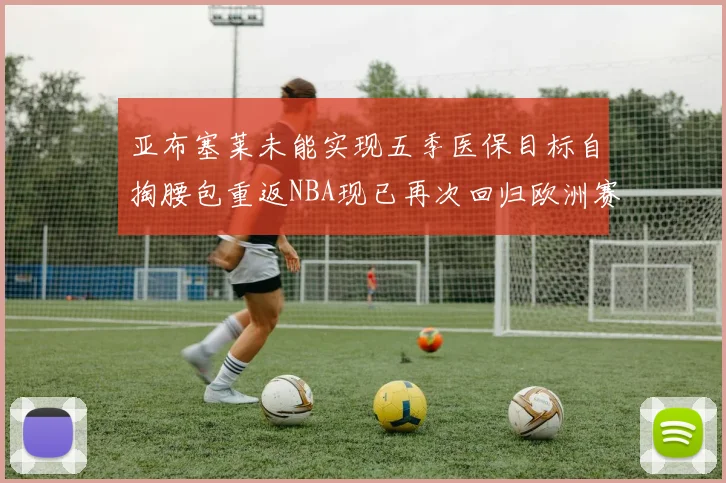 亚布塞莱未能实现五季医保目标自掏腰包重返NBA现已再次回归欧洲赛场