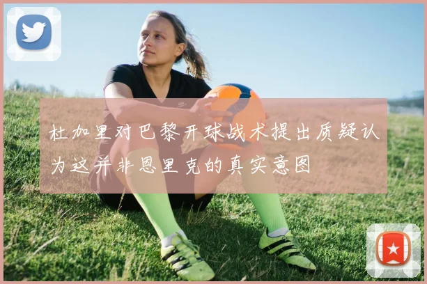 杜加里对巴黎开球战术提出质疑认为这并非恩里克的真实意图