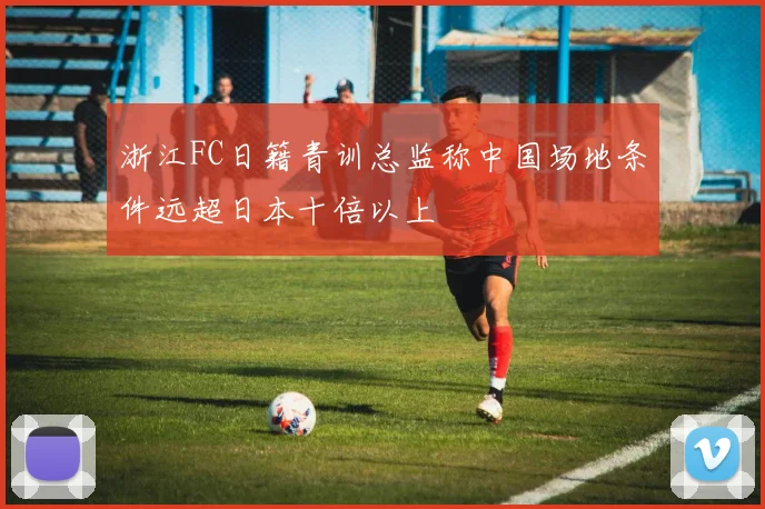 浙江FC日籍青训总监称中国场地条件远超日本十倍以上