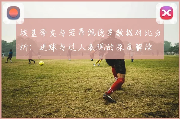 埃基蒂克与若昂佩德罗数据对比分析：进球与过人表现的深度解读