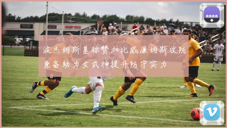 波杰姆斯基称赞加比威廉姆斯攻防兼备助力女武神提升防守实力