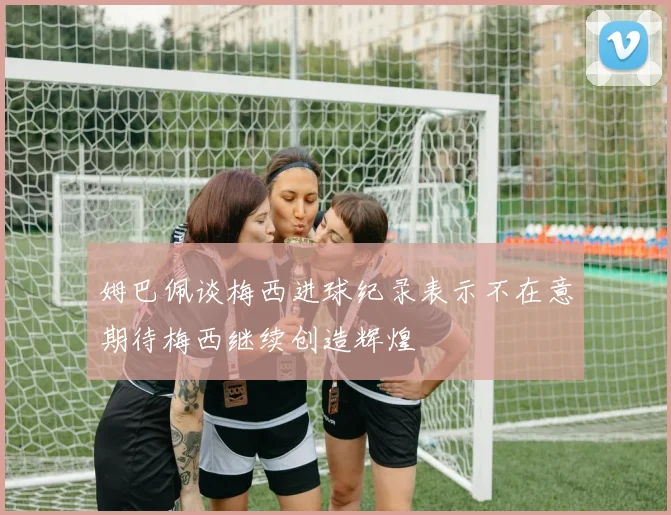 姆巴佩谈梅西进球纪录表示不在意期待梅西继续创造辉煌