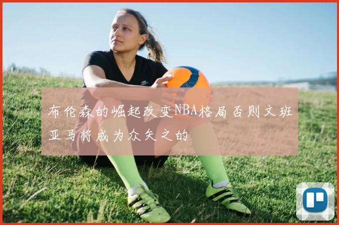 布伦森的崛起改变NBA格局否则文班亚马将成为众矢之的