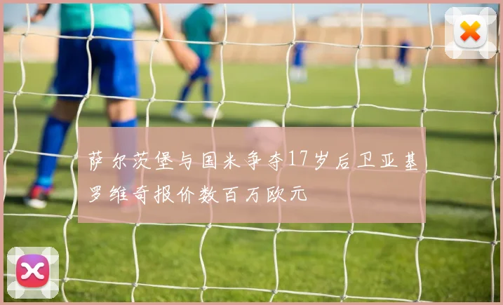 萨尔茨堡与国米争夺17岁后卫亚基罗维奇报价数百万欧元