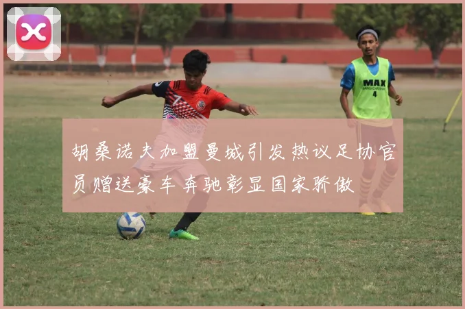 胡桑诺夫加盟曼城引发热议足协官员赠送豪车奔驰彰显国家骄傲