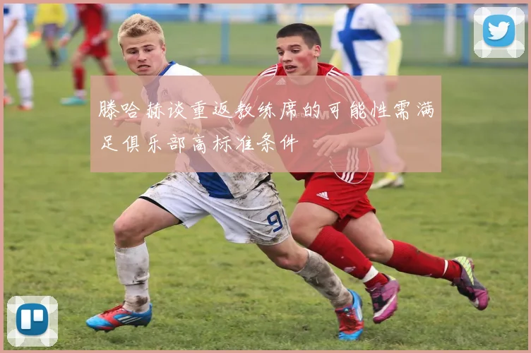 滕哈赫谈重返教练席的可能性需满足俱乐部高标准条件
