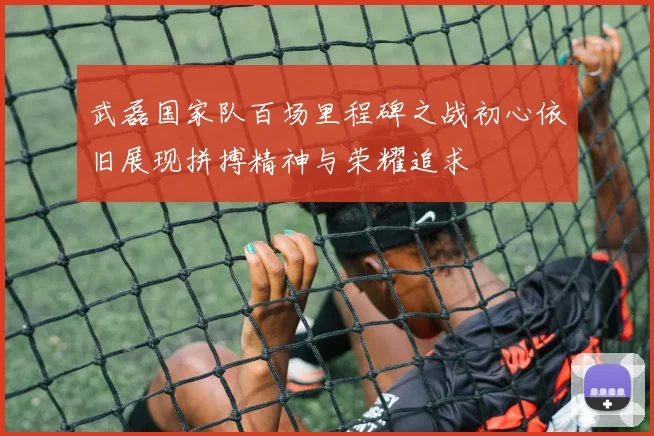武磊国家队百场里程碑之战初心依旧展现拼搏精神与荣耀追求