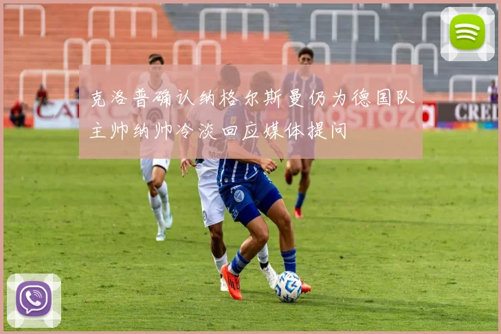 克洛普确认纳格尔斯曼仍为德国队主帅纳帅冷淡回应媒体提问