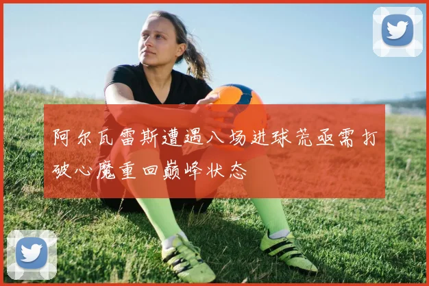阿尔瓦雷斯遭遇八场进球荒亟需打破心魔重回巅峰状态