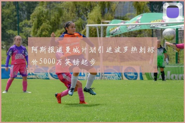 阿斯报道曼城计划引进波罗热刺标价5000万英镑起步