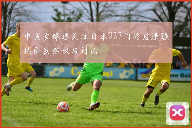 中国女球迷关注日本U23门将后遭骚扰引发热议与讨论