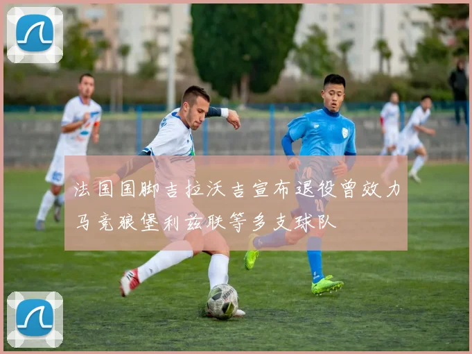 法国国脚吉拉沃吉宣布退役曾效力马竞狼堡利兹联等多支球队