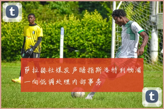 萨拉赫社媒发声暗指斯洛特利物浦一向低调处理内部事务
