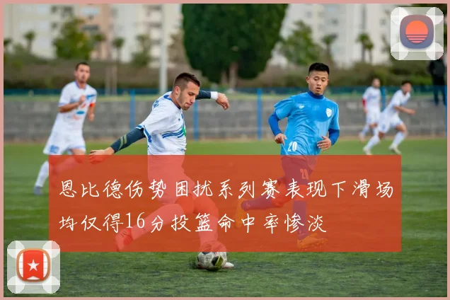 恩比德伤势困扰系列赛表现下滑场均仅得16分投篮命中率惨淡