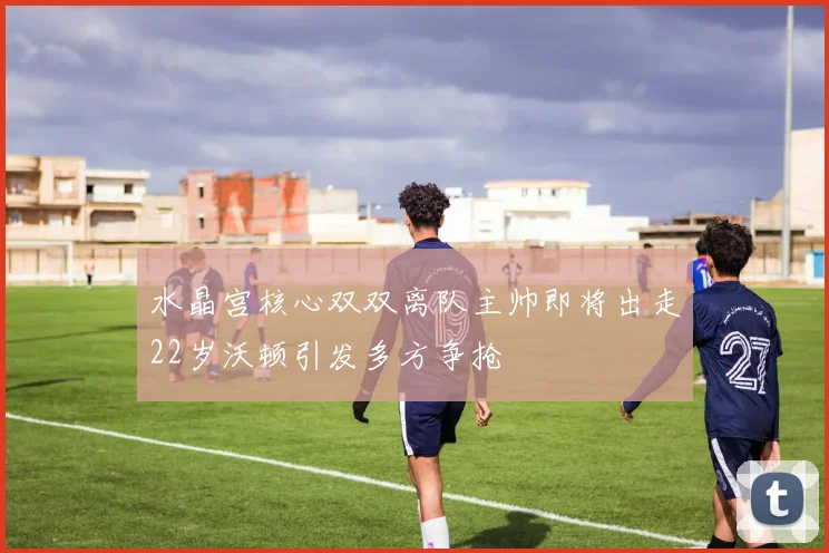 水晶宫核心双双离队主帅即将出走22岁沃顿引发多方争抢