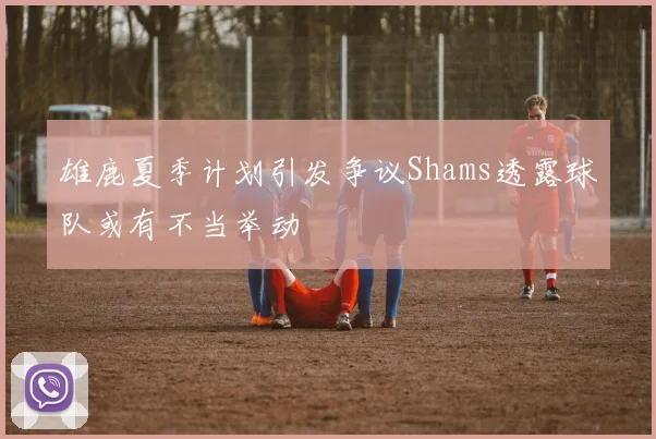 雄鹿夏季计划引发争议Shams透露球队或有不当举动